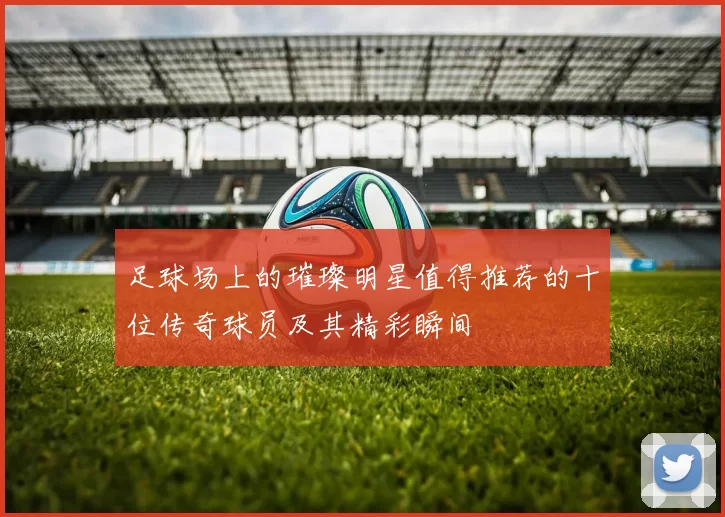 足球场上的璀璨明星值得推荐的十位传奇球员及其精彩瞬间