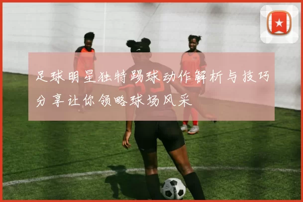 足球明星独特踢球动作解析与技巧分享让你领略球场风采