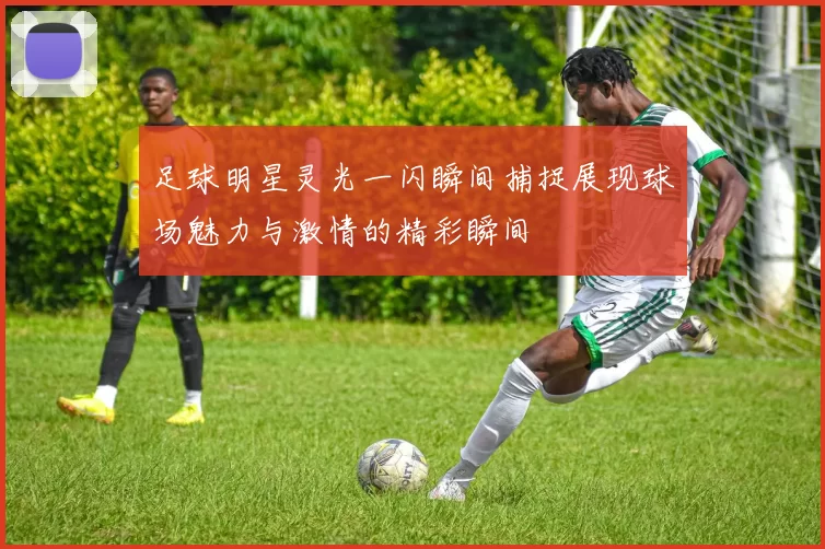 足球明星灵光一闪瞬间捕捉展现球场魅力与激情的精彩瞬间