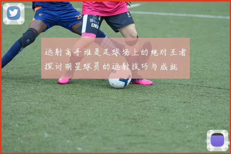 远射高手谁是足球场上的绝对王者探讨明星球员的远射技巧与成就