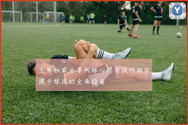 王军独家分享网球心得与技巧助你提升球技的全面指南