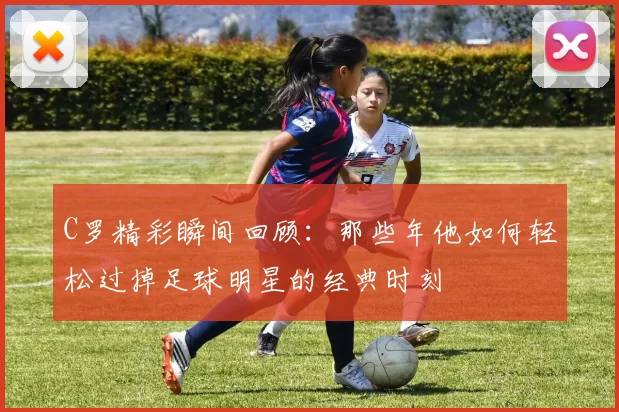 C罗精彩瞬间回顾：那些年他如何轻松过掉足球明星的经典时刻