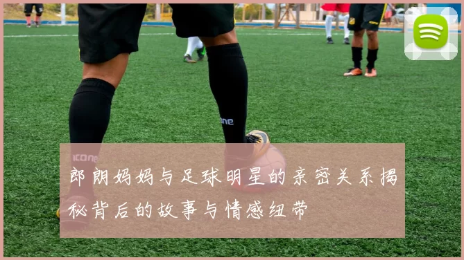 郎朗妈妈与足球明星的亲密关系揭秘背后的故事与情感纽带