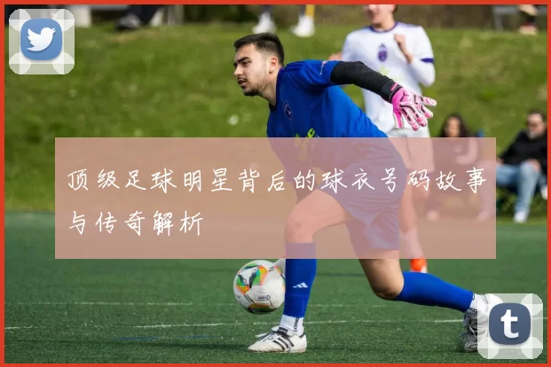 顶级足球明星背后的球衣号码故事与传奇解析