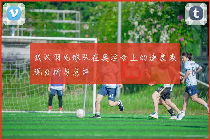 武汉羽毛球队在奥运会上的速度表现分析与点评