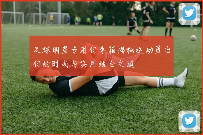足球明星专用行李箱揭秘运动员出行的时尚与实用结合之道