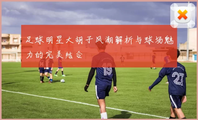 足球明星大胡子风潮解析与球场魅力的完美结合