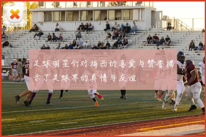足球明星们对梅西的喜爱与赞誉揭示了足球界的真情与友谊