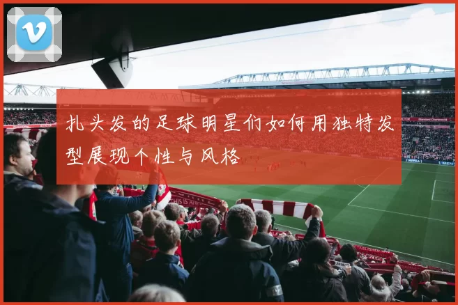 扎头发的足球明星们如何用独特发型展现个性与风格