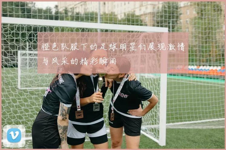 橙色队服下的足球明星们展现激情与风采的精彩瞬间