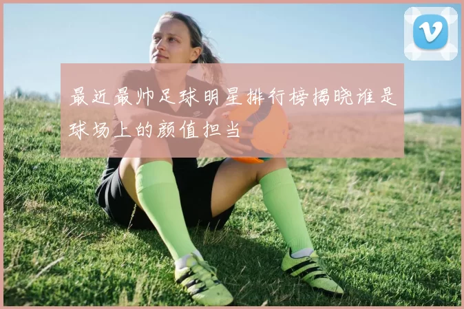 最近最帅足球明星排行榜揭晓谁是球场上的颜值担当