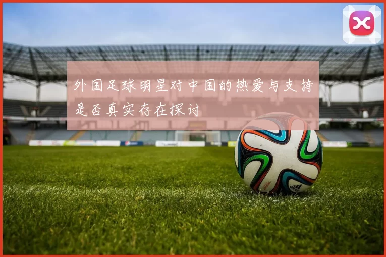 外国足球明星对中国的热爱与支持是否真实存在探讨
