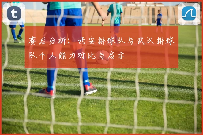 赛后分析：西安排球队与武汉排球队个人能力对比与启示