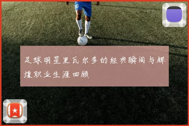 足球明星里瓦尔多的经典瞬间与辉煌职业生涯回顾