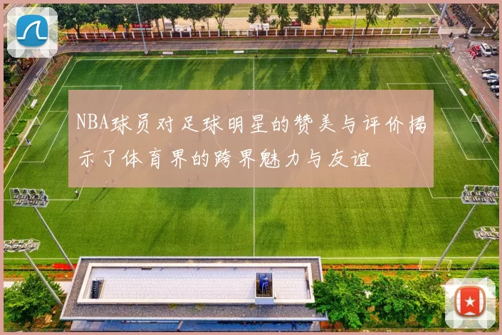 NBA球员对足球明星的赞美与评价揭示了体育界的跨界魅力与友谊